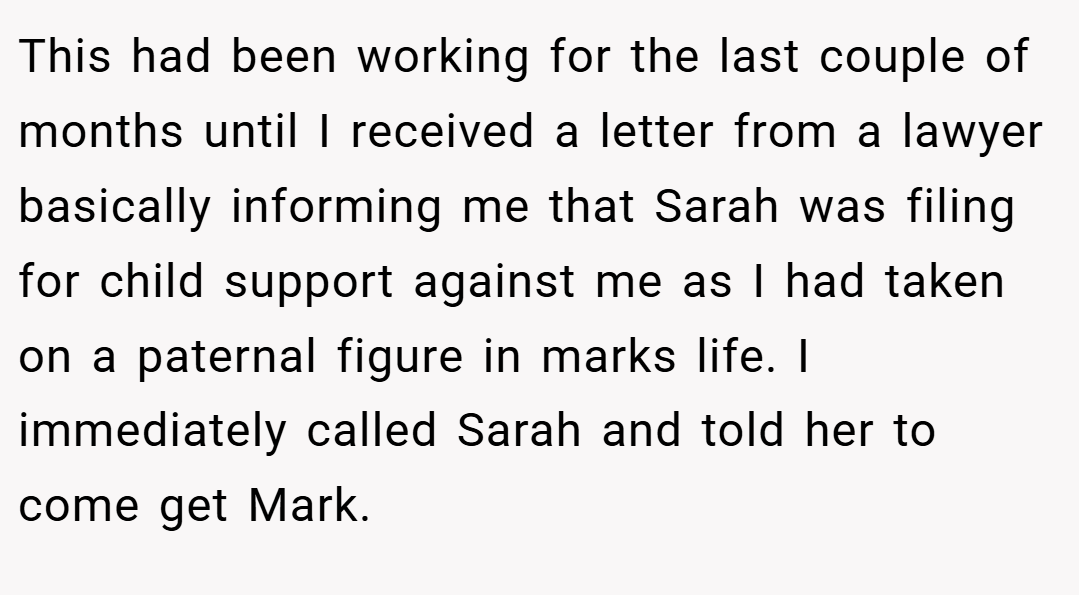 This had been working for the last couple of months until I received a letter from a lawyer basically informing me that Sarah was filing for child support against me as I had taken on a paternal figure in marks life. I immediately called Sarah and told her to come get Mark.