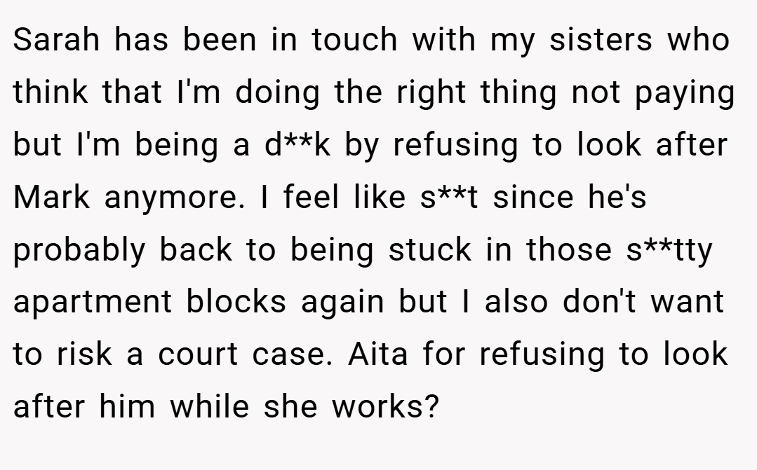 Sarah has been in touch with my sisters who think that I'm doing the right thing not paying but I'm being a d**k by refusing to look after Mark anymore. I feel like s**t since he's probably back to being stuck in those s**tty apartment blocks again but I also don't want to risk a court case. Aita for refusing to look after him while she works?