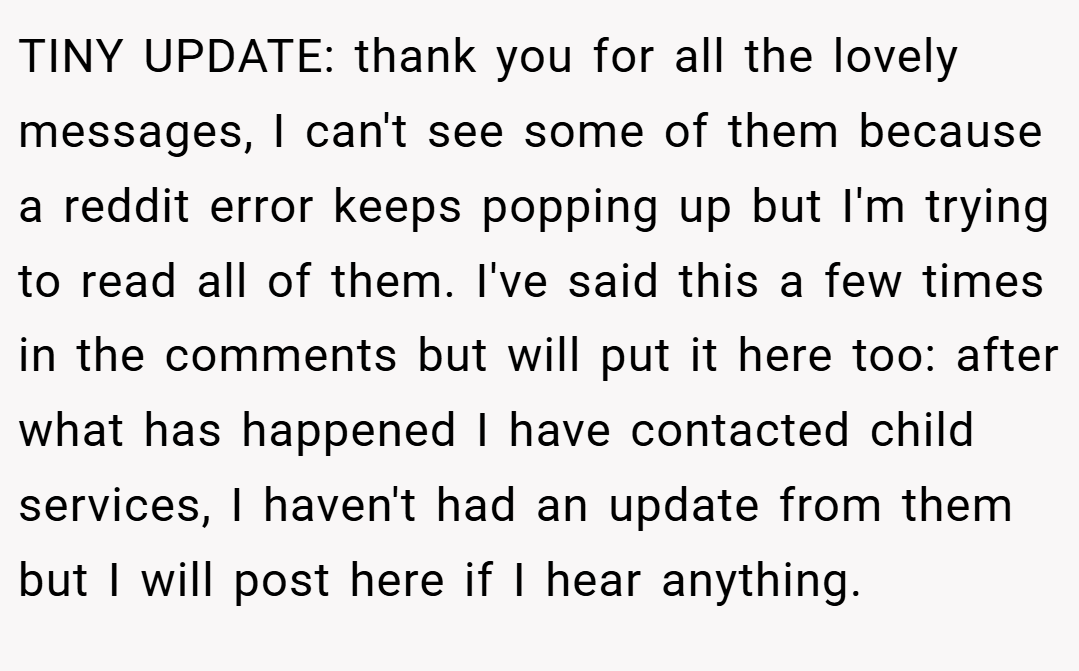TINY UPDATE: thank you for all the lovely messages, I can't see some of them because a reddit error keeps popping up but I'm trying to read all of them. I've said this a few times in the comments but will put it here too: after what has happened I have contacted child services, I haven't had an update from them but I will post here if I hear anything.