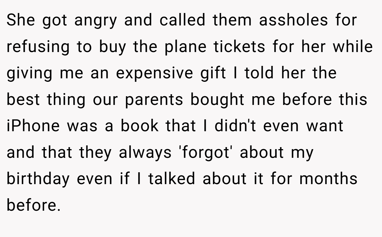She got angry and called them assholes for refusing to buy the plane tickets for her while giving me an expensive gift I told her the best thing our parents bought me before this iPhone was a book that I didn't even want and that they always 'forgot' about my birthday even if I talked about it for months before.