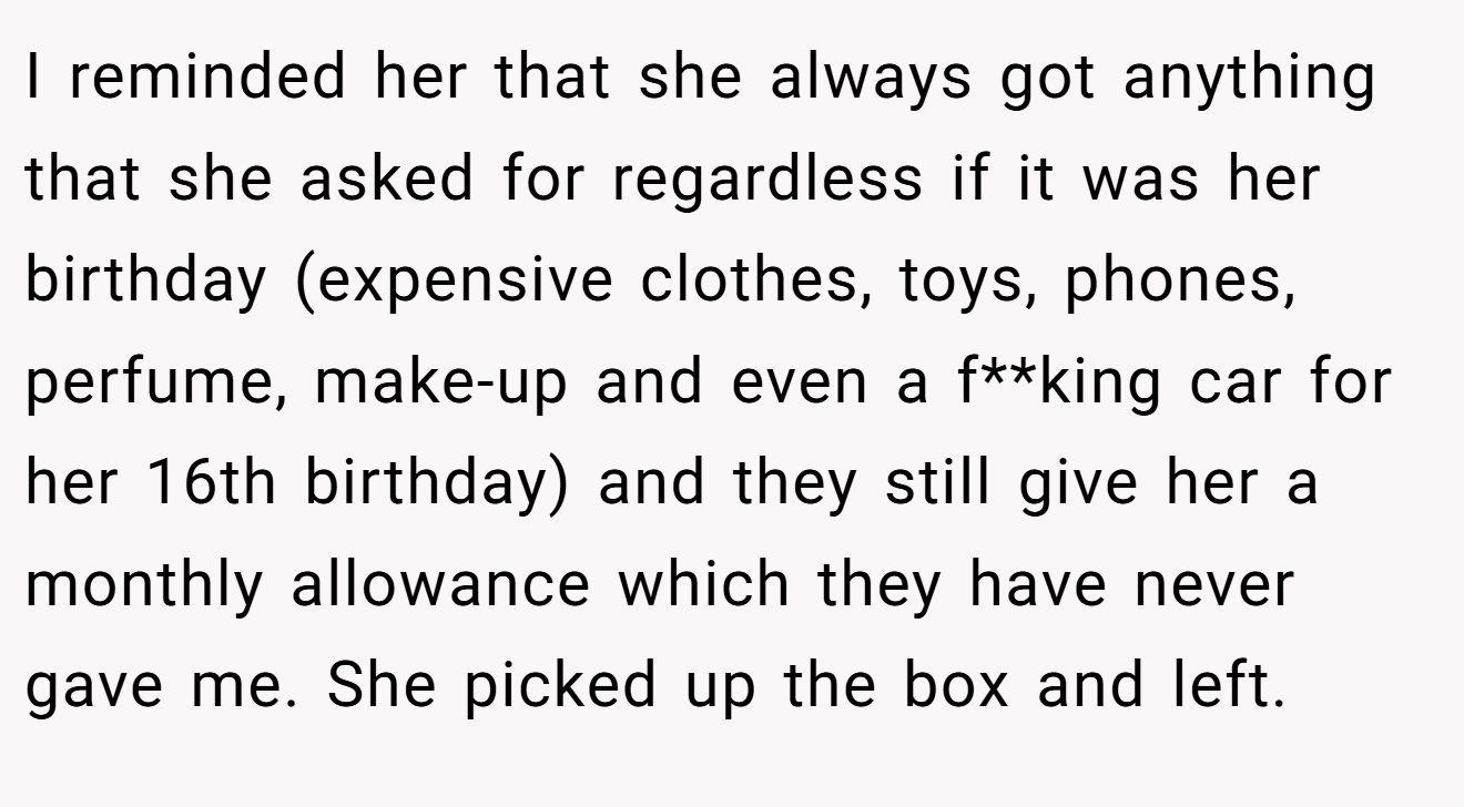 I reminded her that she always got anything that she asked for regardless if it was her birthday (expensive clothes, toys, phones, perfume, make-up and even a f**king car for her 16th birthday) and they still give her a monthly allowance which they have never gave me. She picked up the box and left.