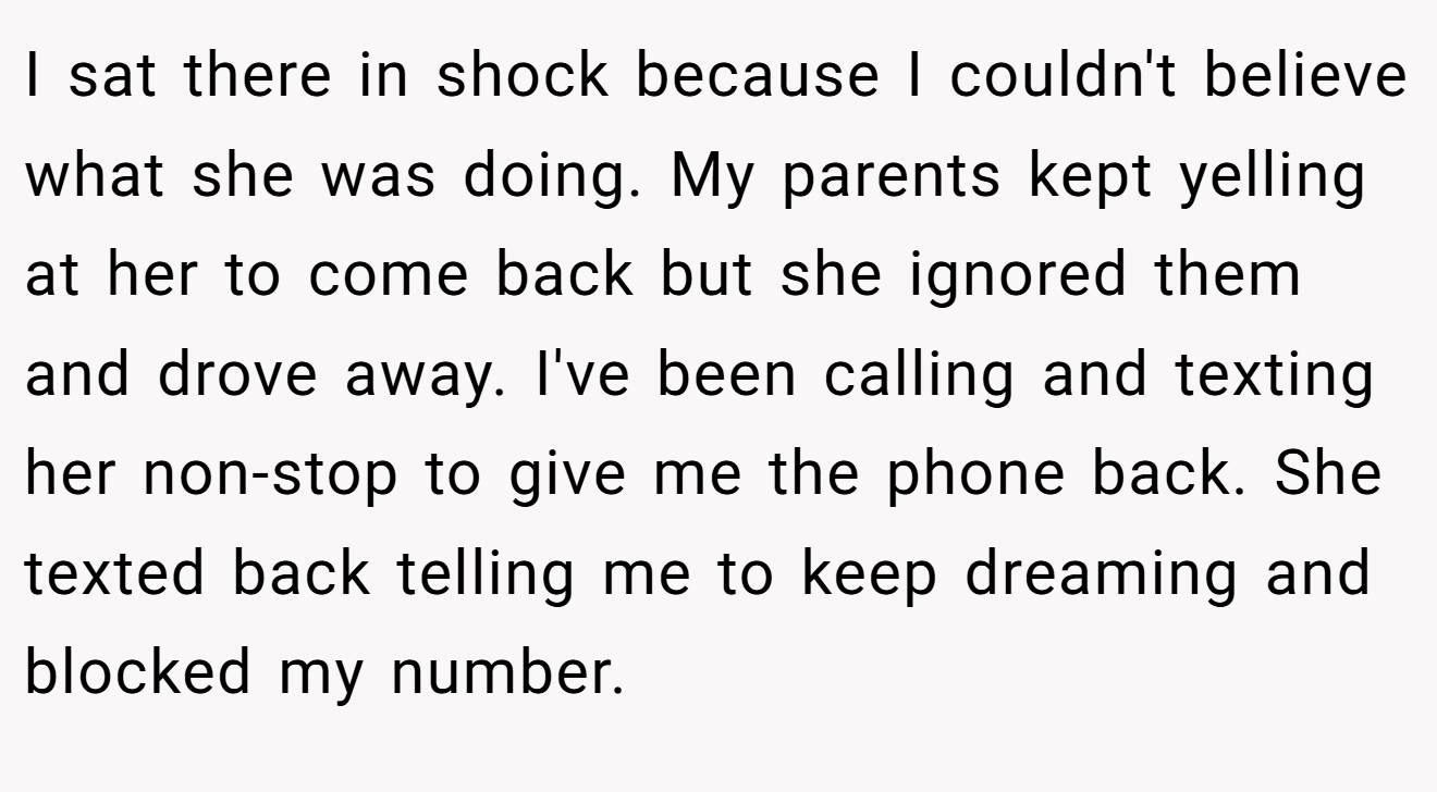 I sat there in shock because I couldn't believe what she was doing. My parents kept yelling at her to come back but she ignored them and drove away. I've been calling and texting her non-stop to give me the phone back. She texted back telling me to keep dreaming and blocked my number.