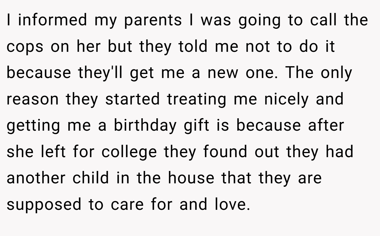 I informed my parents I was going to call the cops on her but they told me not to do it because they'll get me a new one. The only reason they started treating me nicely and getting me a birthday gift is because after she left for college they found out they had another child in the house that they are supposed to care for and love.