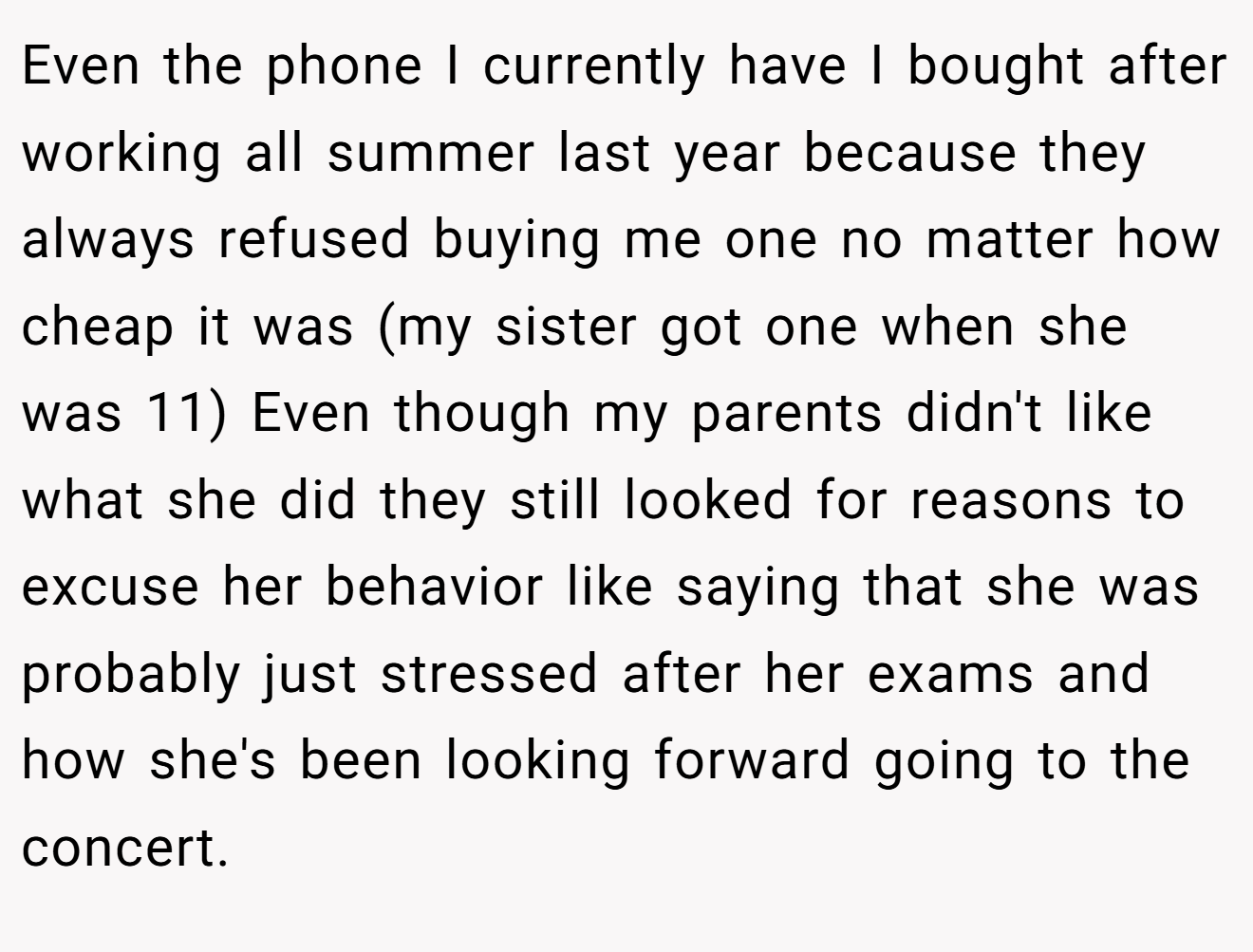 Even the phone I currently have I bought after working all summer last year because they always refused buying me one no matter how cheap it was (my sister got one when she was 11) Even though my parents didn't like what she did they still looked for reasons to excuse her behavior like saying that she was probably just stressed after her exams and how she's been looking forward going to the concert.