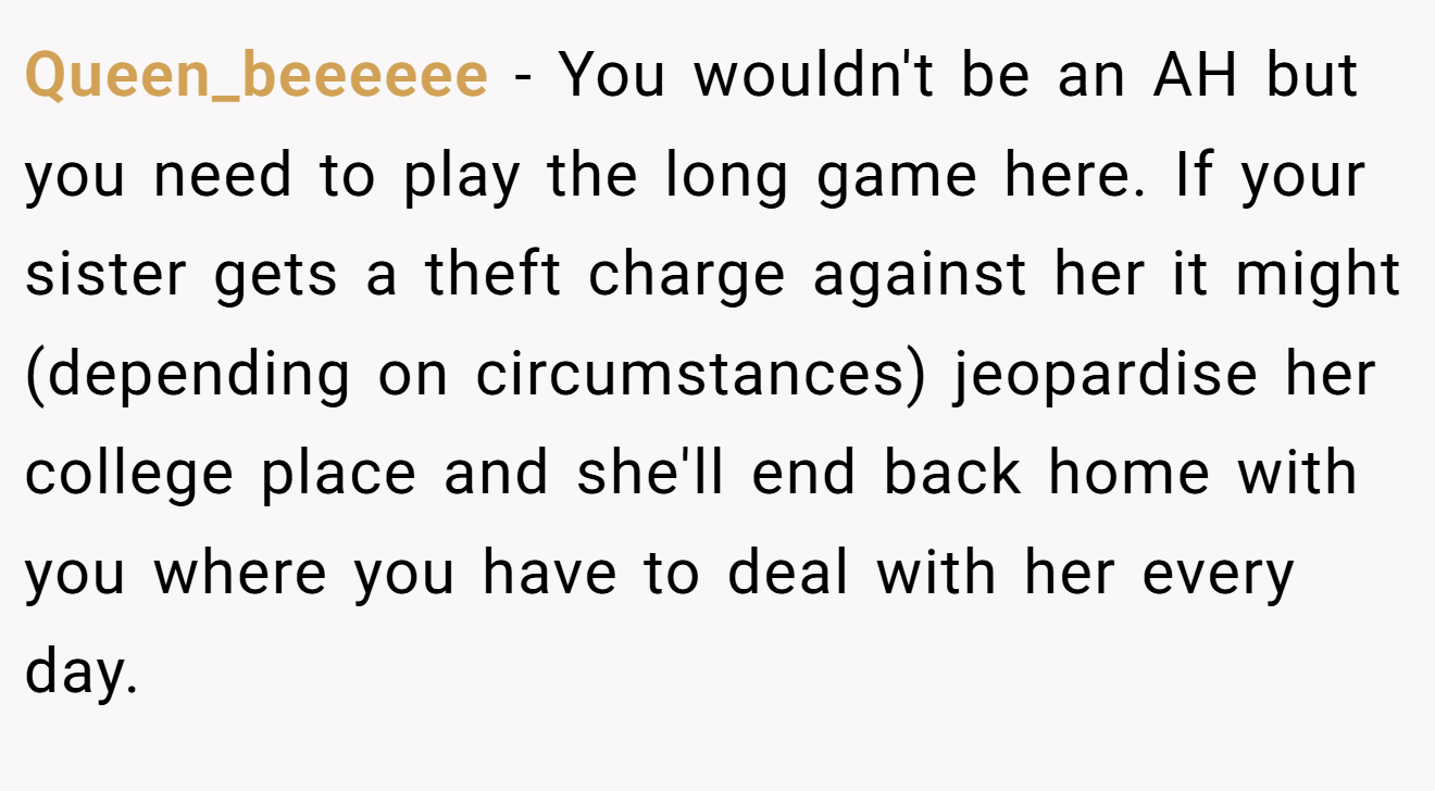 Queen_beeeeee - You wouldn't be an AH but you need to play the long game here. If your sister gets a theft charge against her it might (depending on circumstances) jeopardise her college place and she'll end back home with you where you have to deal with her every day.