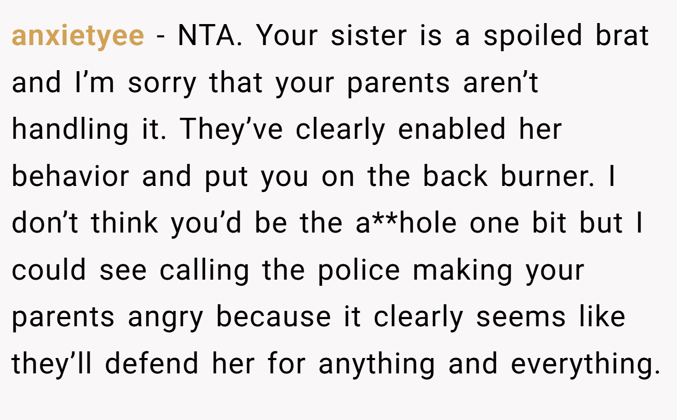 anxietyee - NTA. Your sister is a spoiled brat and I’m sorry that your parents aren’t handling it. They’ve clearly enabled her behavior and put you on the back burner. I don’t think you’d be the a**hole one bit but I could see calling the police making your parents angry because it clearly seems like they’ll defend her for anything and everything.