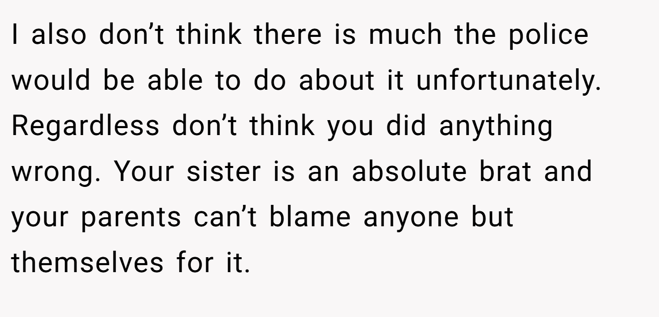 I also don’t think there is much the police would be able to do about it unfortunately. Regardless don’t think you did anything wrong. Your sister is an absolute brat and your parents can’t blame anyone but themselves for it.