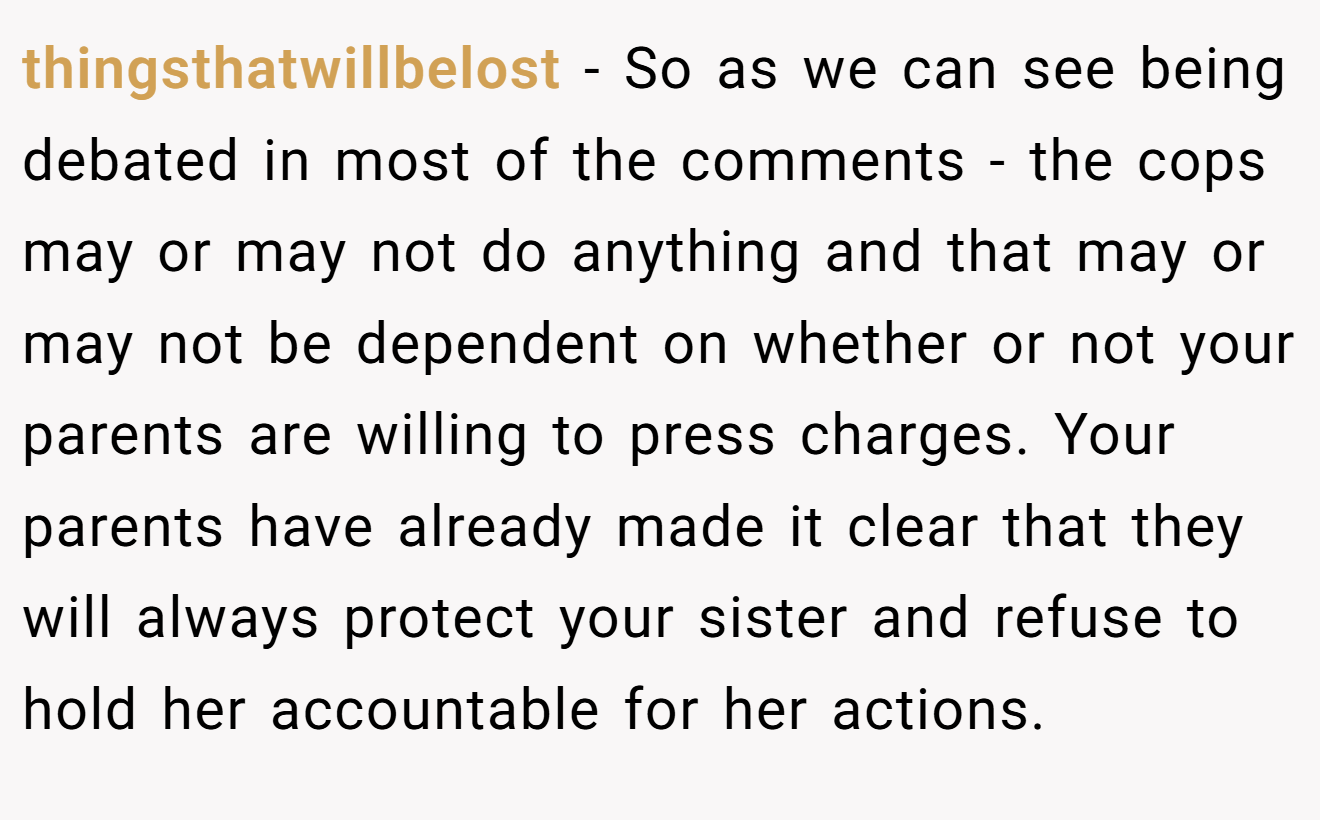 thingsthatwillbelost - So as we can see being debated in most of the comments - the cops may or may not do anything and that may or may not be dependent on whether or not your parents are willing to press charges. Your parents have already made it clear that they will always protect your sister and refuse to hold her accountable for her actions.