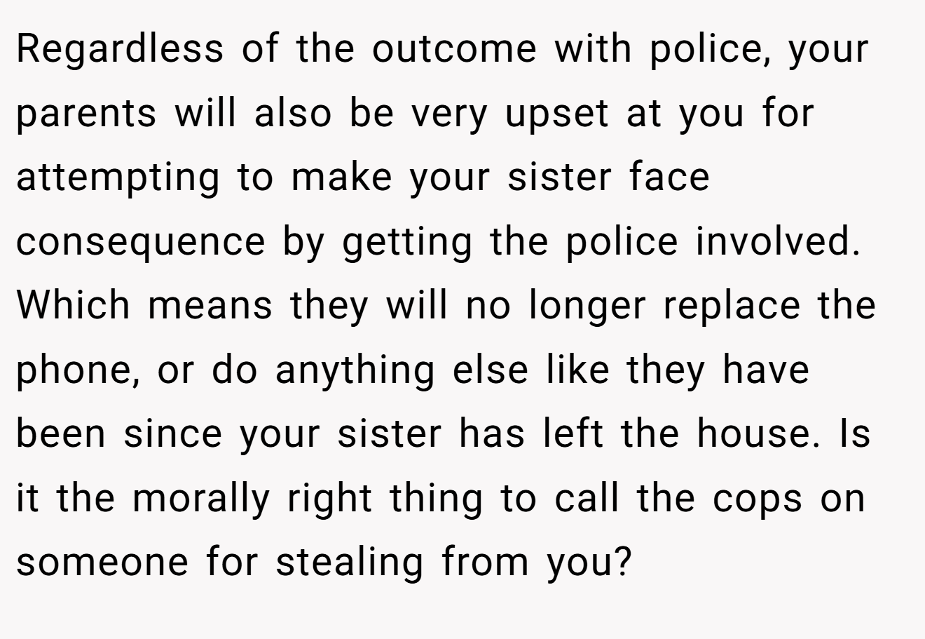 Regardless of the outcome with police, your parents will also be very upset at you for attempting to make your sister face consequence by getting the police involved. Which means they will no longer replace the phone, or do anything else like they have been since your sister has left the house. Is it the morally right thing to call the cops on someone for stealing from you?