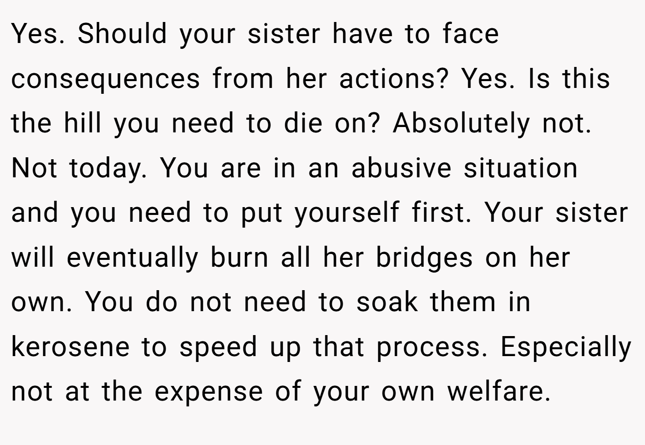 Yes. Should your sister have to face consequences from her actions? Yes. Is this the hill you need to die on? Absolutely not. Not today. You are in an abusive situation and you need to put yourself first. Your sister will eventually burn all her bridges on her own. You do not need to soak them in kerosene to speed up that process. Especially not at the expense of your own welfare.