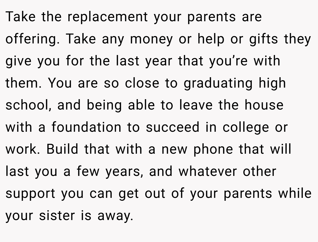 Take the replacement your parents are offering. Take any money or help or gifts they give you for the last year that you’re with them. You are so close to graduating high school, and being able to leave the house with a foundation to succeed in college or work. Build that with a new phone that will last you a few years, and whatever other support you can get out of your parents while your sister is away.