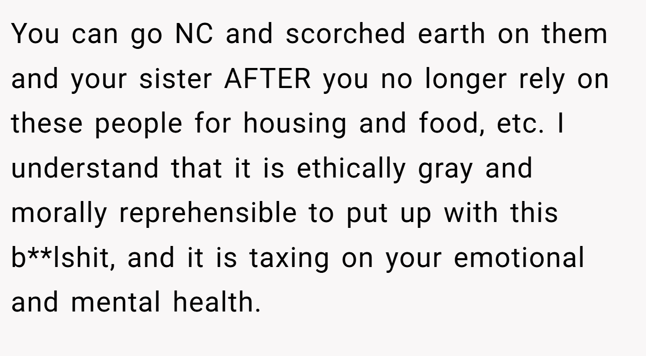 You can go NC and scorched earth on them and your sister AFTER you no longer rely on these people for housing and food, etc. I understand that it is ethically gray and morally reprehensible to put up with this b**lshit, and it is taxing on your emotional and mental health.