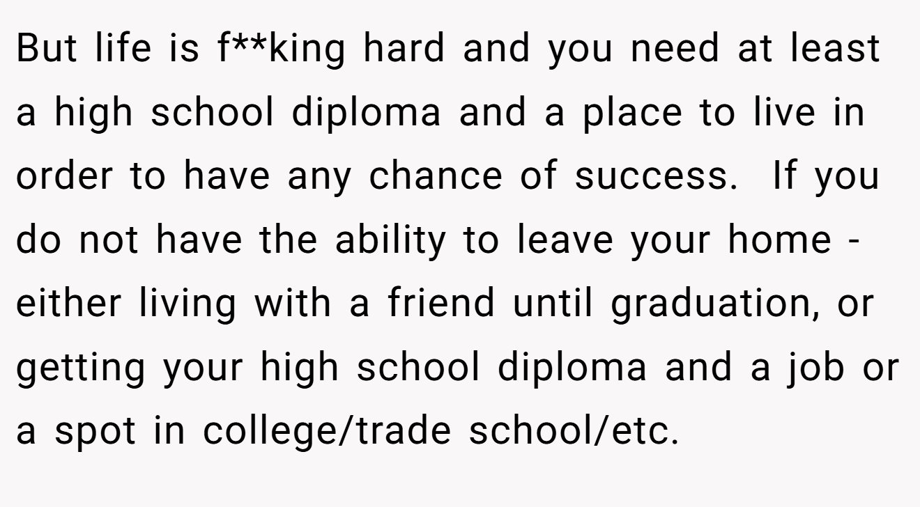 But life is f**king hard and you need at least a high school diploma and a place to live in order to have any chance of success.  If you do not have the ability to leave your home - either living with a friend until graduation, or getting your high school diploma and a job or a spot in college/trade school/etc.