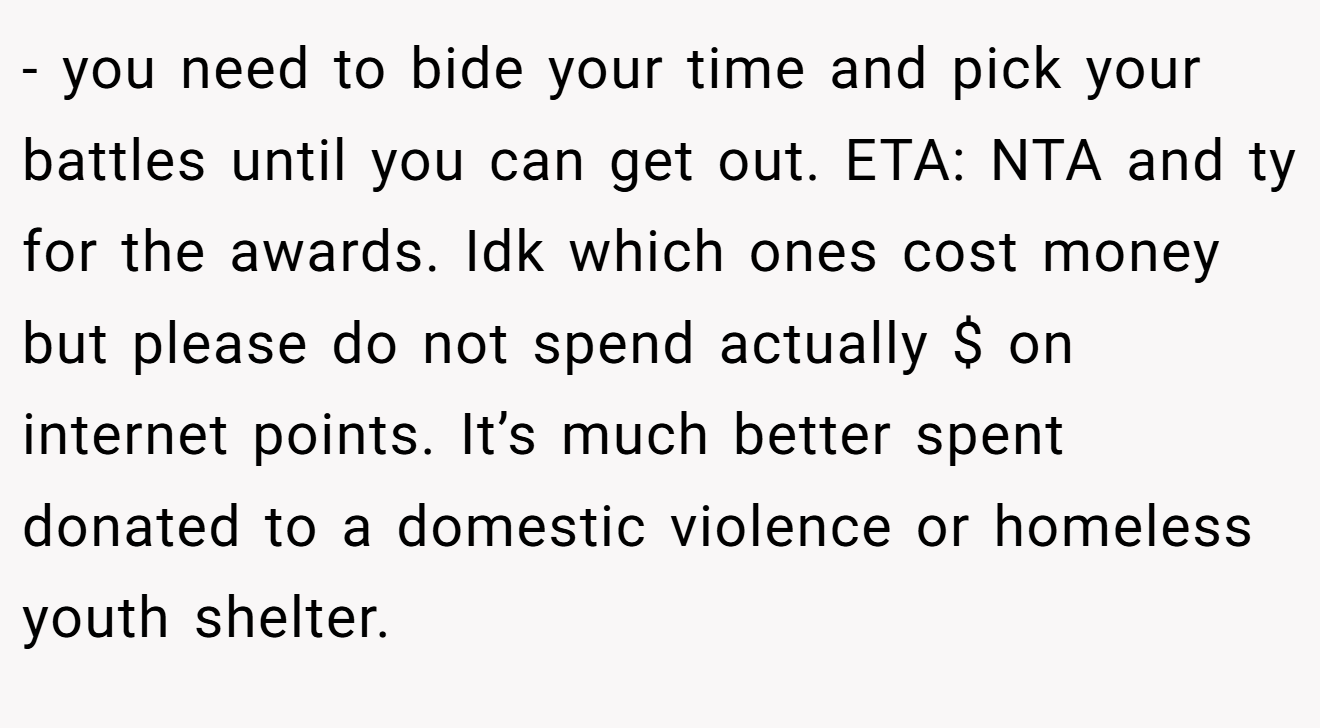 - you need to bide your time and pick your battles until you can get out. ETA: NTA and ty for the awards. Idk which ones cost money but please do not spend actually $ on internet points. It’s much better spent donated to a domestic violence or homeless youth shelter.