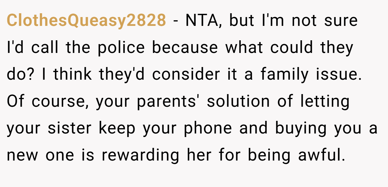 ClothesQueasy2828 - NTA, but I'm not sure I'd call the police because what could they do? I think they'd consider it a family issue. Of course, your parents' solution of letting your sister keep your phone and buying you a new one is rewarding her for being awful.