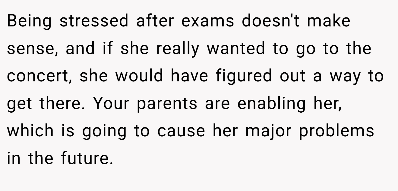 Being stressed after exams doesn't make sense, and if she really wanted to go to the concert, she would have figured out a way to get there. Your parents are enabling her, which is going to cause her major problems in the future.