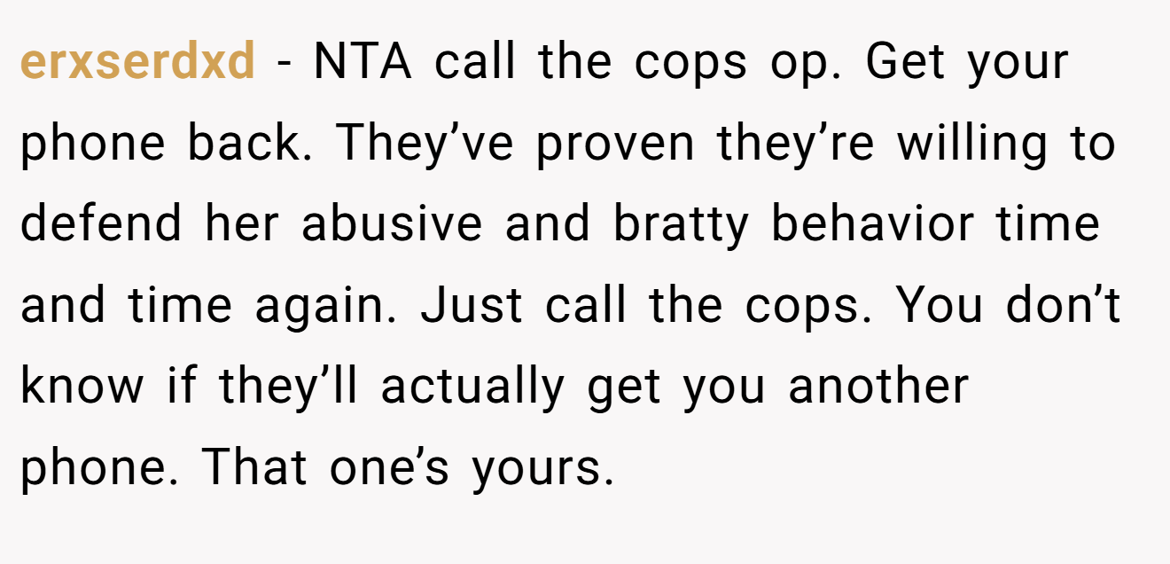 erxserdxd - NTA call the cops op. Get your phone back. They’ve proven they’re willing to defend her abusive and bratty behavior time and time again. Just call the cops. You don’t know if they’ll actually get you another phone. That one’s yours.