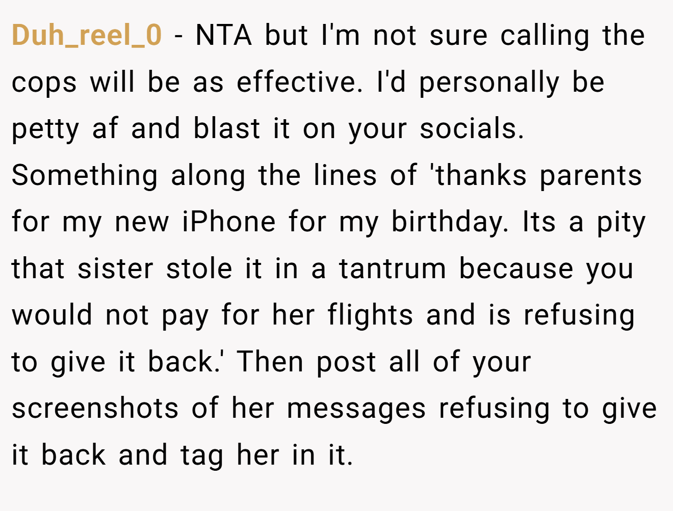 Duh_reel_0 - NTA but I'm not sure calling the cops will be as effective. I'd personally be petty af and blast it on your socials. Something along the lines of 'thanks parents for my new iPhone for my birthday. Its a pity that sister stole it in a tantrum because you would not pay for her flights and is refusing to give it back.' Then post all of your screenshots of her messages refusing to give it back and tag her in it.