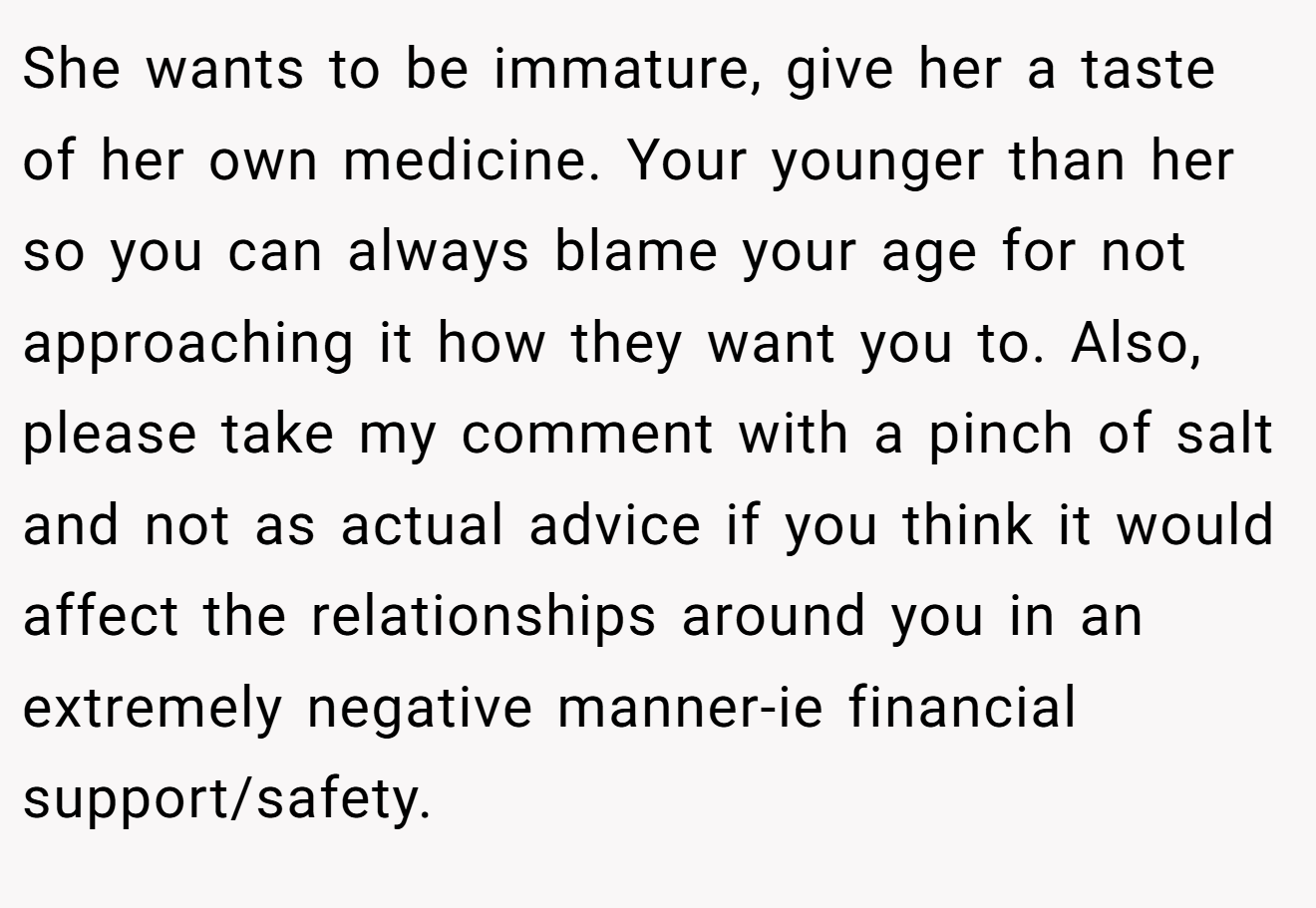 She wants to be immature, give her a taste of her own medicine. Your younger than her so you can always blame your age for not approaching it how they want you to. Also, please take my comment with a pinch of salt and not as actual advice if you think it would affect the relationships around you in an extremely negative manner-ie financial support/safety.