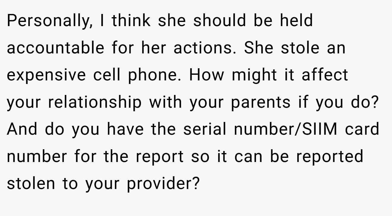 Personally, I think she should be held accountable for her actions. She stole an expensive cell phone. How might it affect your relationship with your parents if you do? And do you have the serial number/SIIM card number for the report so it can be reported stolen to your provider?