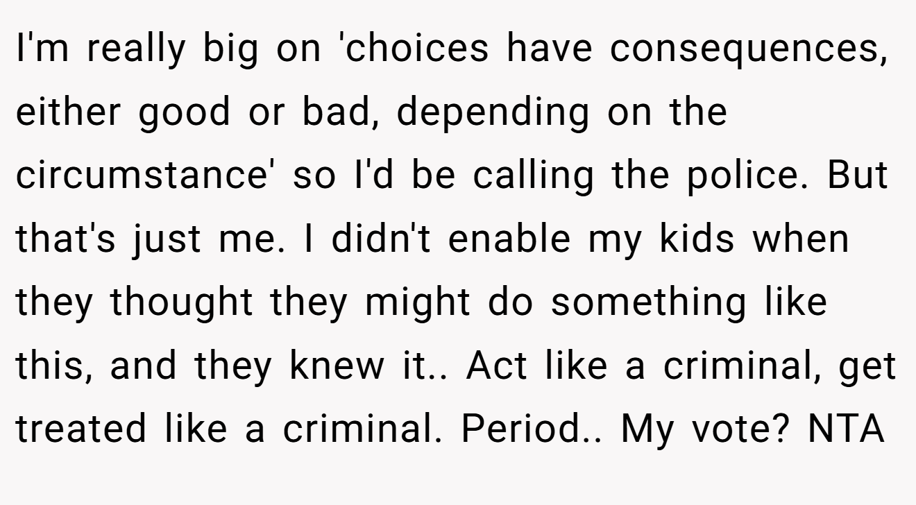 I'm really big on 'choices have consequences, either good or bad, depending on the circumstance' so I'd be calling the police. But that's just me. I didn't enable my kids when they thought they might do something like this, and they knew it.. Act like a criminal, get treated like a criminal. Period.. My vote? NTA