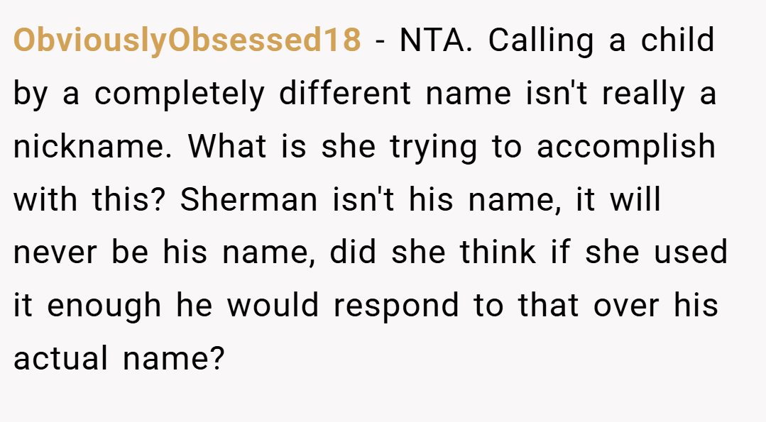 ObviouslyObsessed18 − NTA. Calling a child by a completely different name isn't really a nickname. What is she trying to accomplish with this? Sherman isn't his name, it will never be his name, did she think if she used it enough he would respond to that over his actual name?