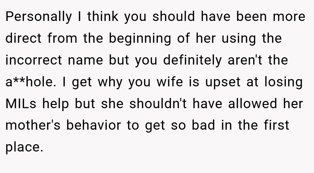 Personally I think you should have been more direct from the beginning of her using the incorrect name but you definitely aren't the a**hole. I get why you wife is upset at losing MILs help but she shouldn't have allowed her mother's behavior to get so bad in the first place.