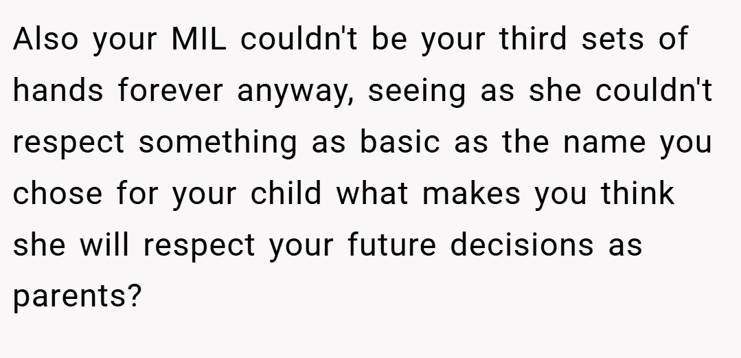 Also your MIL couldn't be your third sets of hands forever anyway, seeing as she couldn't respect something as basic as the name you chose for your child what makes you think she will respect your future decisions as parents?