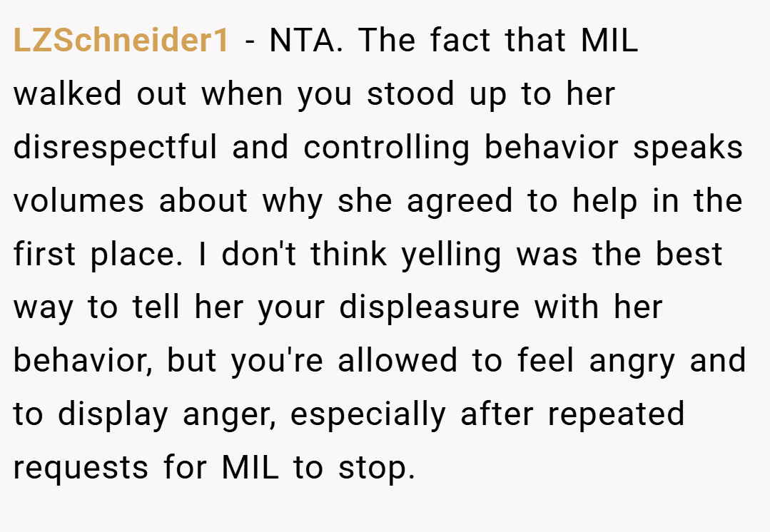 LZSchneider1 − NTA. The fact that MIL walked out when you stood up to her disrespectful and controlling behavior speaks volumes about why she agreed to help in the first place. I don't think yelling was the best way to tell her your displeasure with her behavior, but you're allowed to feel angry and to display anger, especially after repeated requests for MIL to stop.