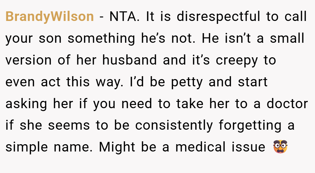 BrandyWilson − NTA. It is disrespectful to call your son something he’s not. He isn’t a small version of her husband and it’s creepy to even act this way. I’d be petty and start asking her if you need to take her to a doctor if she seems to be consistently forgetting a simple name. Might be a medical issue 🥸