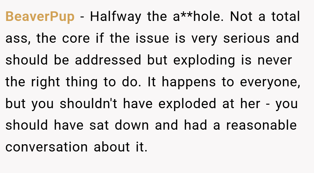 BeaverPup − Halfway the a**hole. Not a total ass, the core if the issue is very serious and should be addressed but exploding is never the right thing to do. It happens to everyone, but you shouldn't have exploded at her - you should have sat down and had a reasonable conversation about it.