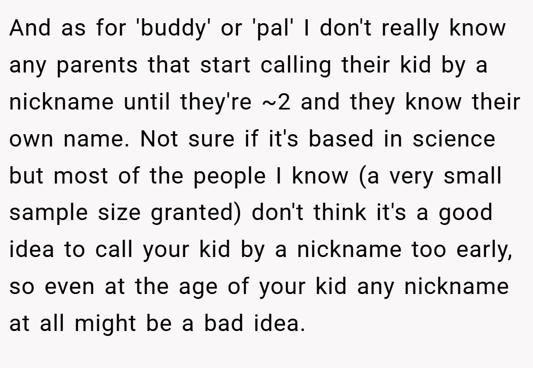 And as for 'buddy' or 'pal' I don't really know any parents that start calling their kid by a nickname until they're ~2 and they know their own name. Not sure if it's based in science but most of the people I know (a very small sample size granted) don't think it's a good idea to call your kid by a nickname too early, so even at the age of your kid any nickname at all might be a bad idea.