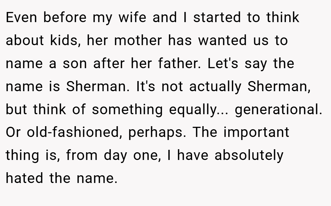 Even before my wife and I started to think about kids, her mother has wanted us to name a son after her father. Let's say the name is Sherman. It's not actually Sherman, but think of something equally... generational. Or old-fashioned, perhaps. The important thing is, from day one, I have absolutely hated the name.