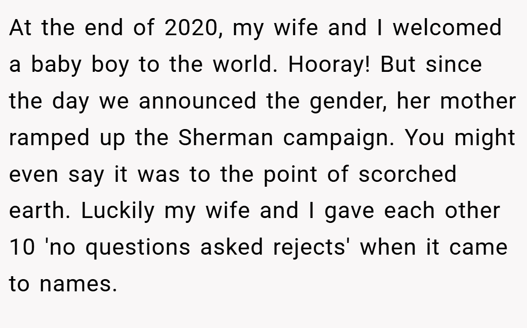 At the end of 2020, my wife and I welcomed a baby boy to the world. Hooray! But since the day we announced the gender, her mother ramped up the Sherman campaign. You might even say it was to the point of scorched earth. Luckily my wife and I gave each other 10 'no questions asked rejects' when it came to names.