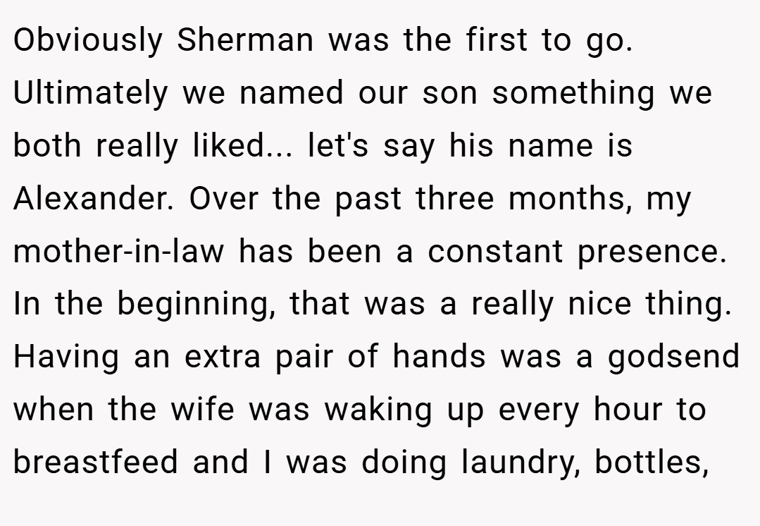 Obviously Sherman was the first to go. Ultimately we named our son something we both really liked... let's say his name is Alexander. Over the past three months, my mother-in-law has been a constant presence. In the beginning, that was a really nice thing. Having an extra pair of hands was a godsend when the wife was waking up every hour to breastfeed and I was doing laundry, bottles,