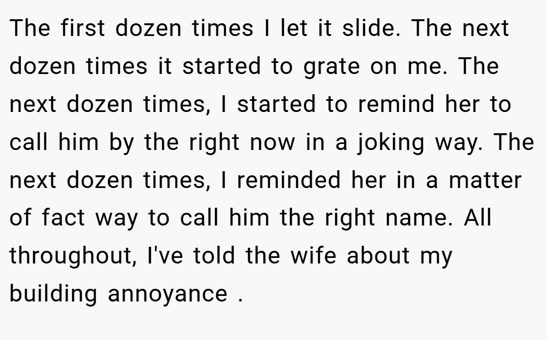 The first dozen times I let it slide. The next dozen times it started to grate on me. The next dozen times, I started to remind her to call him by the right now in a joking way. The next dozen times, I reminded her in a matter of fact way to call him the right name. All throughout, I've told the wife about my building annoyance .