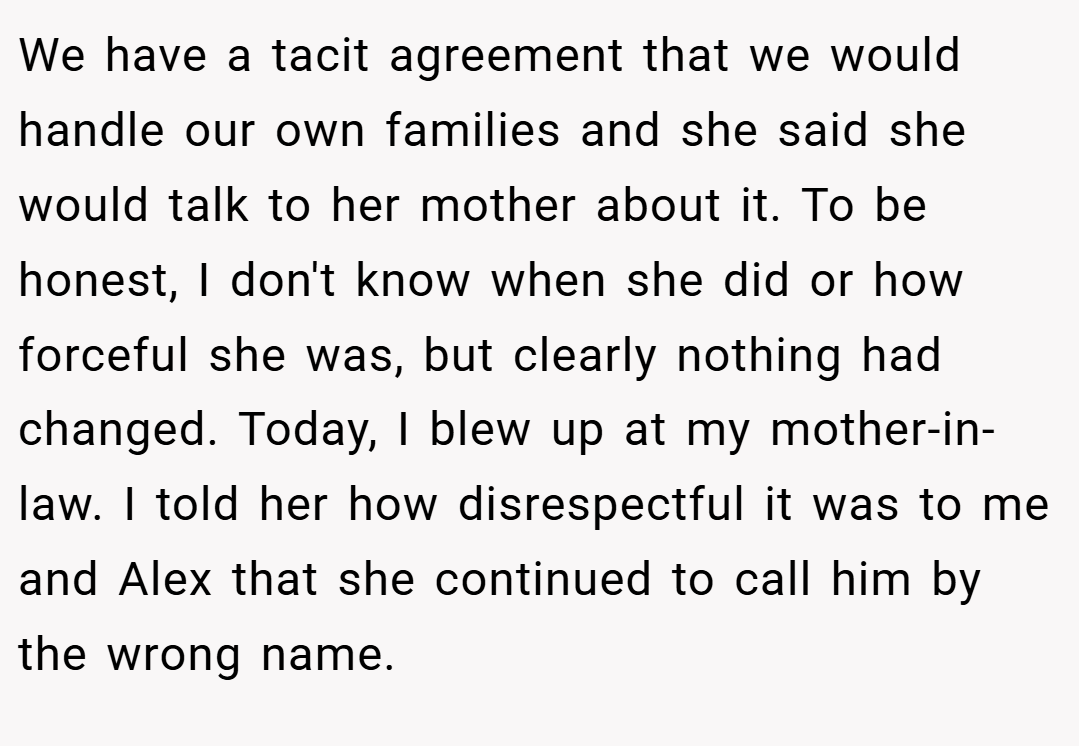 We have a tacit agreement that we would handle our own families and she said she would talk to her mother about it. To be honest, I don't know when she did or how forceful she was, but clearly nothing had changed. Today, I blew up at my mother-in-law. I told her how disrespectful it was to me and Alex that she continued to call him by the wrong name.