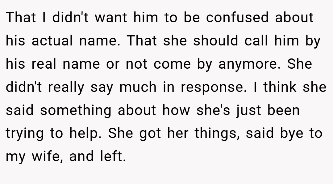That I didn't want him to be confused about his actual name. That she should call him by his real name or not come by anymore. She didn't really say much in response. I think she said something about how she's just been trying to help. She got her things, said bye to my wife, and left.