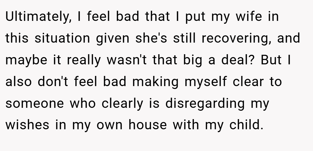 Ultimately, I feel bad that I put my wife in this situation given she's still recovering, and maybe it really wasn't that big a deal? But I also don't feel bad making myself clear to someone who clearly is disregarding my wishes in my own house with my child.