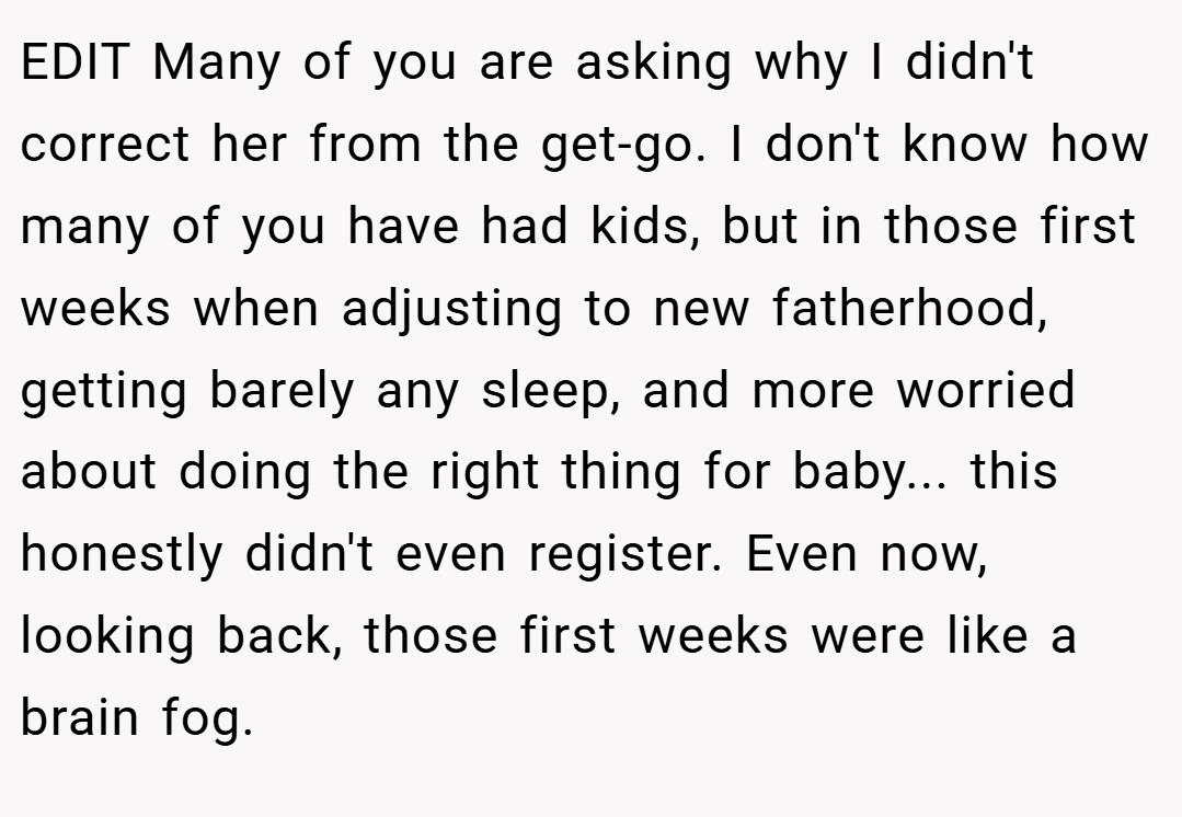 EDIT Many of you are asking why I didn't correct her from the get-go. I don't know how many of you have had kids, but in those first weeks when adjusting to new fatherhood, getting barely any sleep, and more worried about doing the right thing for baby... this honestly didn't even register. Even now, looking back, those first weeks were like a brain fog.
