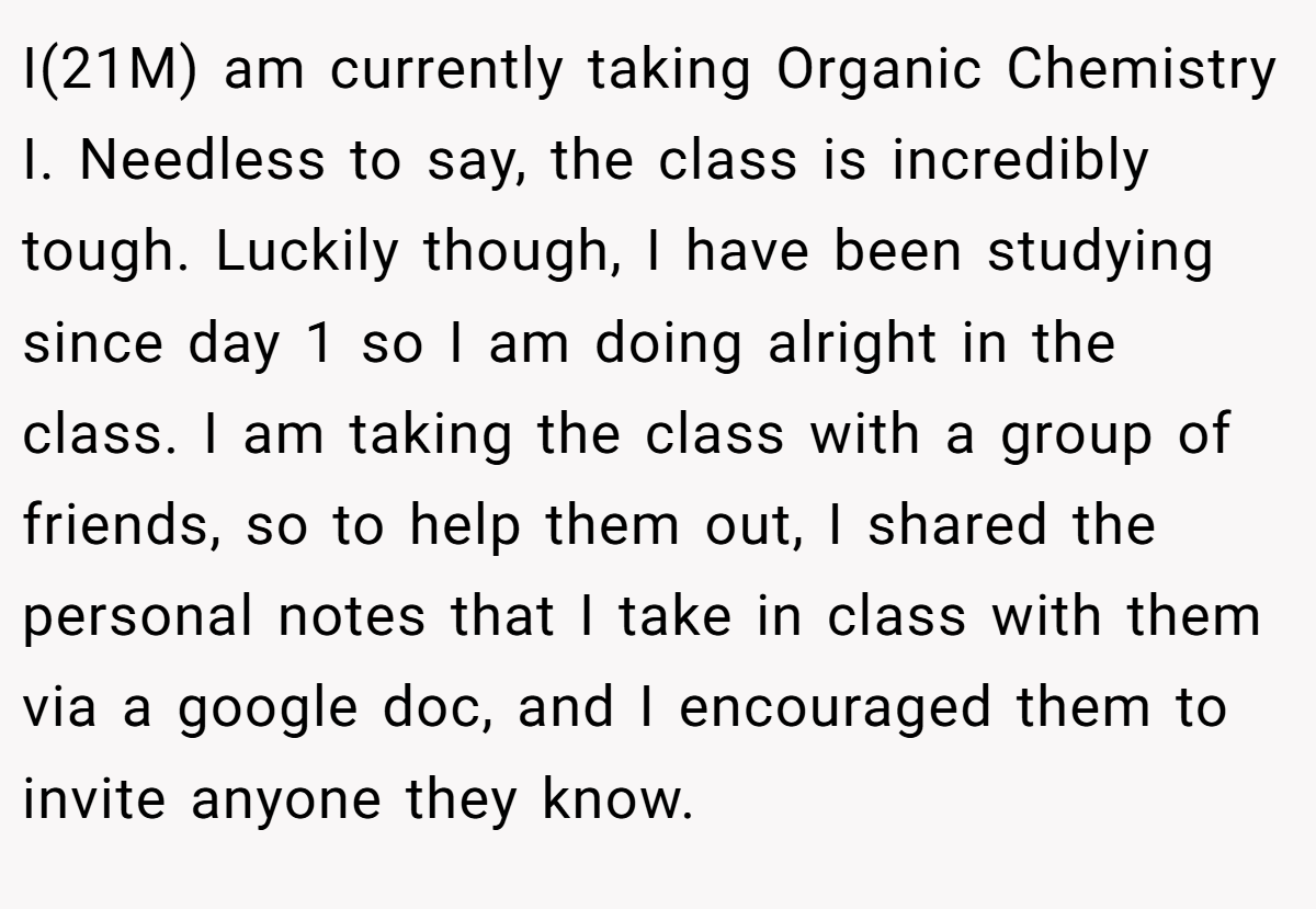 I(21M) am currently taking Organic Chemistry I. Needless to say, the class is incredibly tough. Luckily though, I have been studying since day 1 so I am doing alright in the class. I am taking the class with a group of friends, so to help them out, I shared the personal notes that I take in class with them via a google doc, and I encouraged them to invite anyone they know.