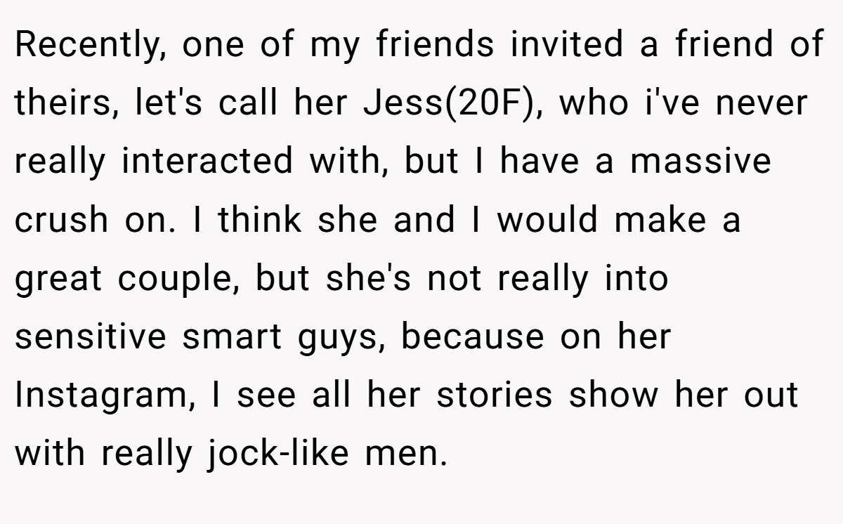 Recently, one of my friends invited a friend of theirs, let's call her Jess(20F), who i've never really interacted with, but I have a massive crush on. I think she and I would make a great couple, but she's not really into sensitive smart guys, because on her Instagram, I see all her stories show her out with really jock-like men.