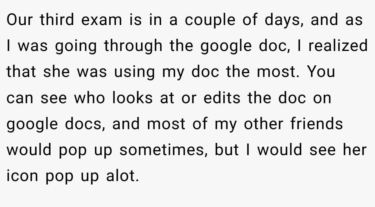 Our third exam is in a couple of days, and as I was going through the google doc, I realized that she was using my doc the most. You can see who looks at or edits the doc on google docs, and most of my other friends would pop up sometimes, but I would see her icon pop up alot.