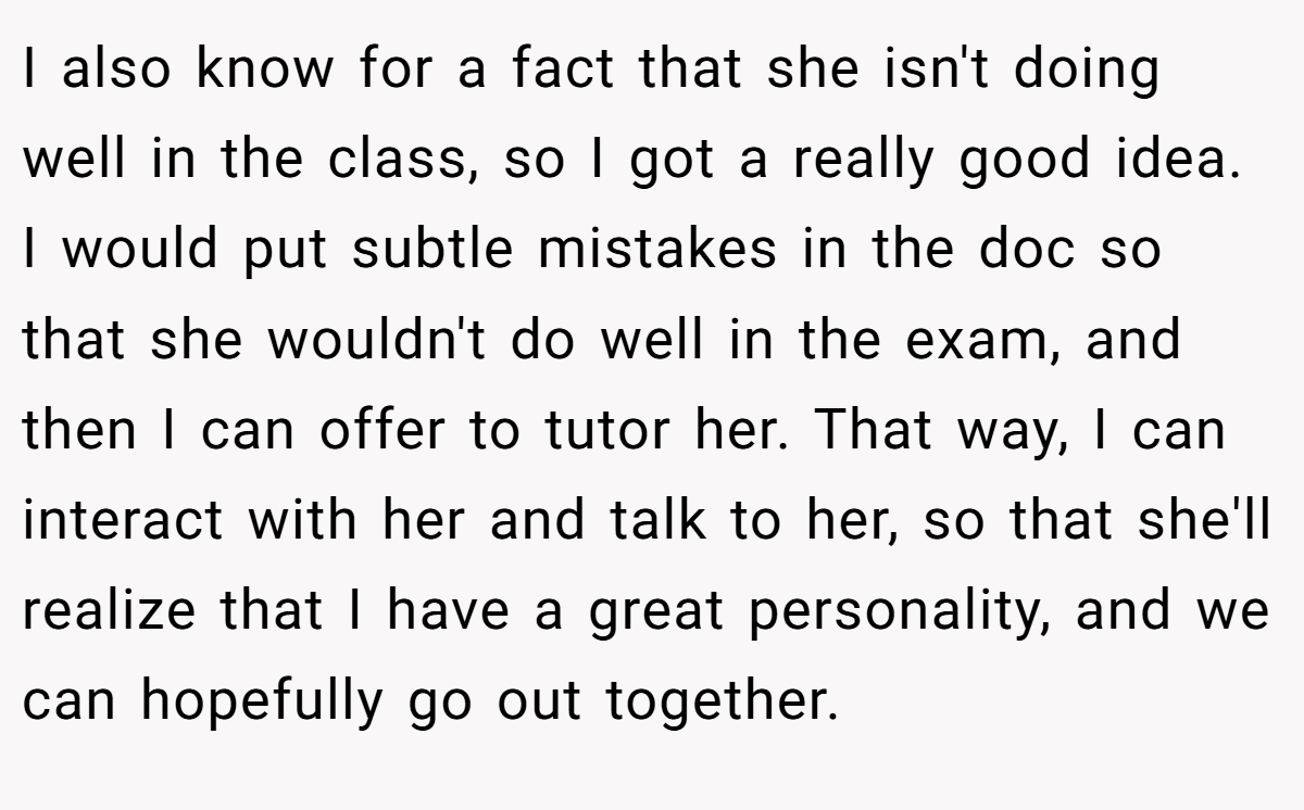 I also know for a fact that she isn't doing well in the class, so I got a really good idea. I would put subtle mistakes in the doc so that she wouldn't do well in the exam, and then I can offer to tutor her. That way, I can interact with her and talk to her, so that she'll realize that I have a great personality, and we can hopefully go out together.