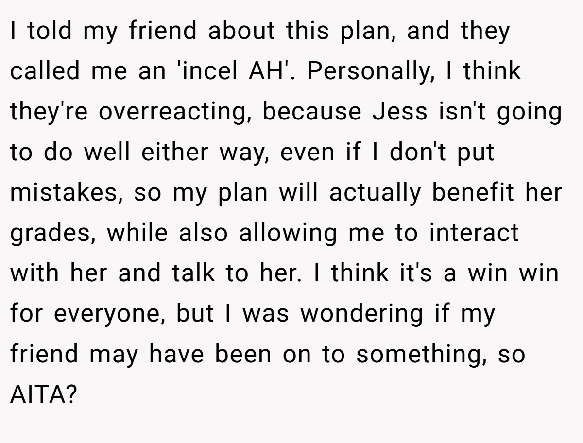 I told my friend about this plan, and they called me an 'incel AH'. Personally, I think they're overreacting, because Jess isn't going to do well either way, even if I don't put mistakes, so my plan will actually benefit her grades, while also allowing me to interact with her and talk to her. I think it's a win win for everyone, but I was wondering if my friend may have been on to something, so AITA?