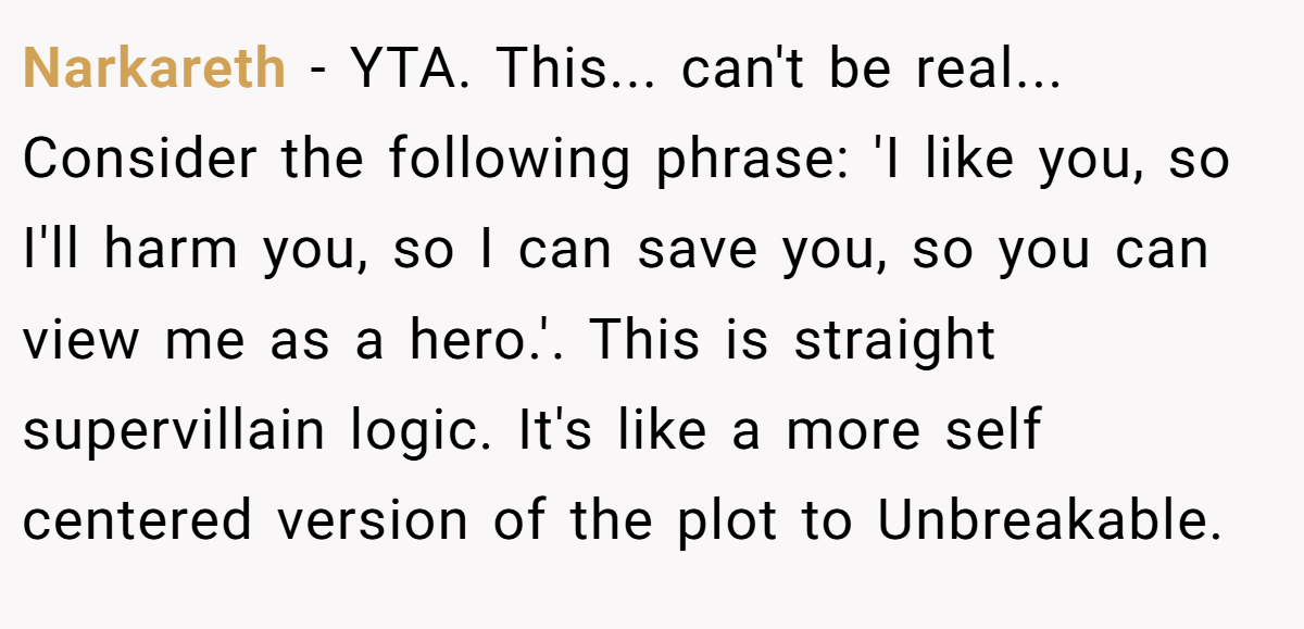 Narkareth − YTA. This... can't be real... Consider the following phrase: 'I like you, so I'll harm you, so I can save you, so you can view me as a hero.'. This is straight supervillain logic. It's like a more self centered version of the plot to Unbreakable.