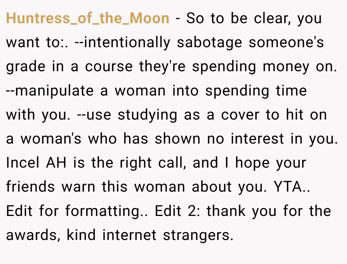 Huntress_of_the_Moon − So to be clear, you want to:. --intentionally sabotage someone's grade in a course they're spending money on. --manipulate a woman into spending time with you. --use studying as a cover to hit on a woman's who has shown no interest in you. Incel AH is the right call, and I hope your friends warn this woman about you. YTA.. Edit for formatting.. Edit 2: thank you for the awards, kind internet strangers.