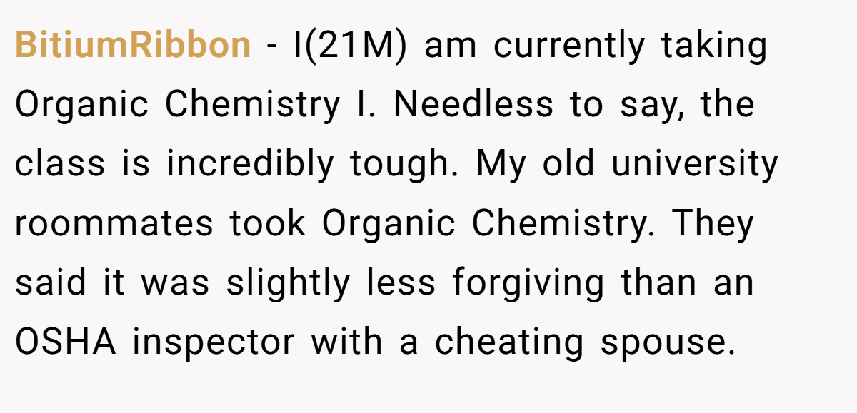 BitiumRibbon − I(21M) am currently taking Organic Chemistry I. Needless to say, the class is incredibly tough. My old university roommates took Organic Chemistry. They said it was slightly less forgiving than an OSHA inspector with a cheating spouse.