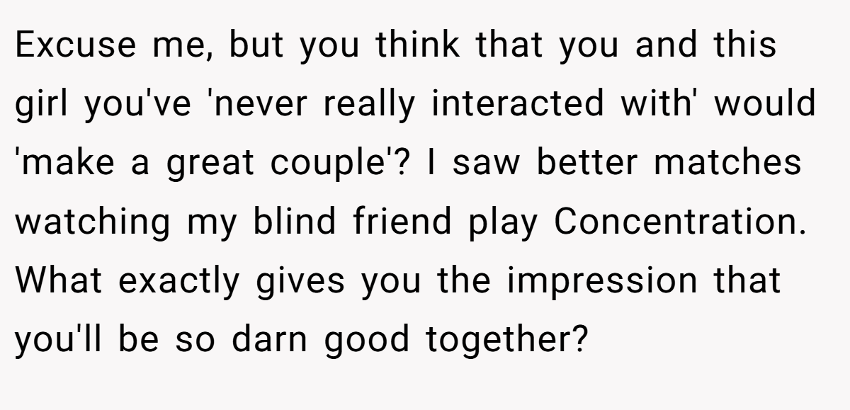 Excuse me, but you think that you and this girl you've 'never really interacted with' would 'make a great couple'? I saw better matches watching my blind friend play Concentration. What exactly gives you the impression that you'll be so darn good together?
