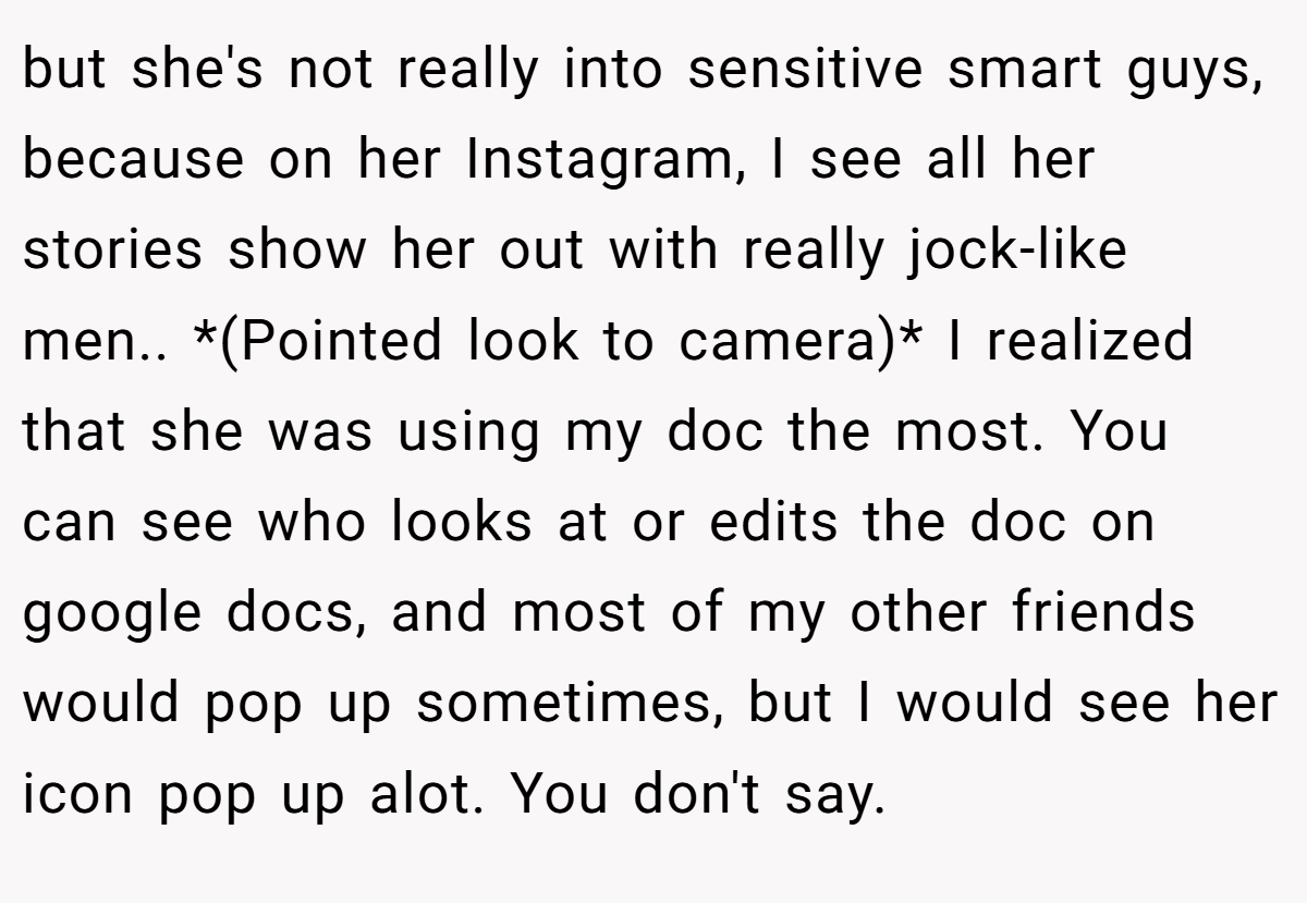 but she's not really into sensitive smart guys, because on her Instagram, I see all her stories show her out with really jock-like men.. *(Pointed look to camera)* I realized that she was using my doc the most. You can see who looks at or edits the doc on google docs, and most of my other friends would pop up sometimes, but I would see her icon pop up alot. You don't say.